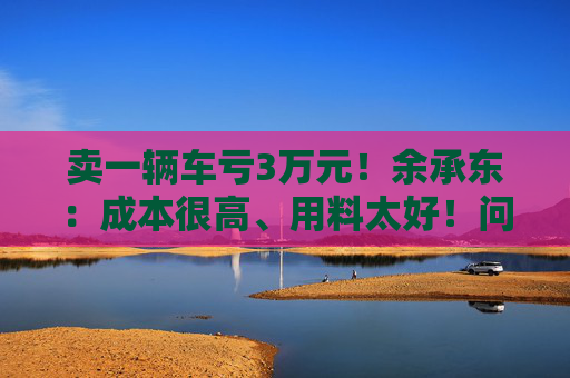 卖一辆车亏3万元！余承东：成本很高、用料太好！问界新车发布