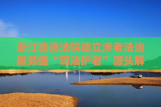 浙江德清法院建立涉老法治服务圈“司法护老”源头解纷保障老年人权益