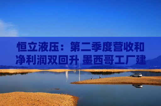 恒立液压：第二季度营收和净利润双回升 墨西哥工厂建设已进入尾声｜财报解读