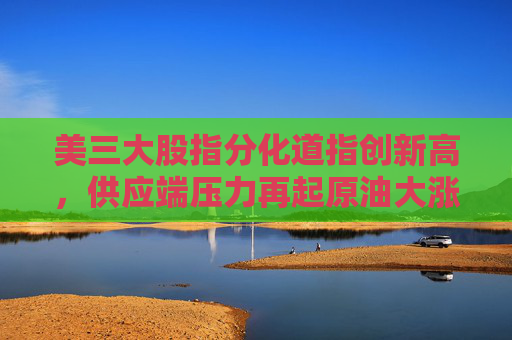 美三大股指分化道指创新高，供应端压力再起原油大涨超3%