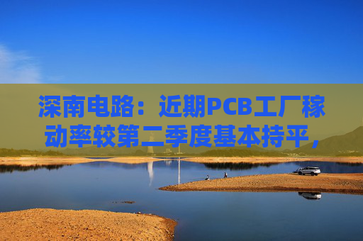 深南电路：近期PCB工厂稼动率较第二季度基本持平，维持在高位水平