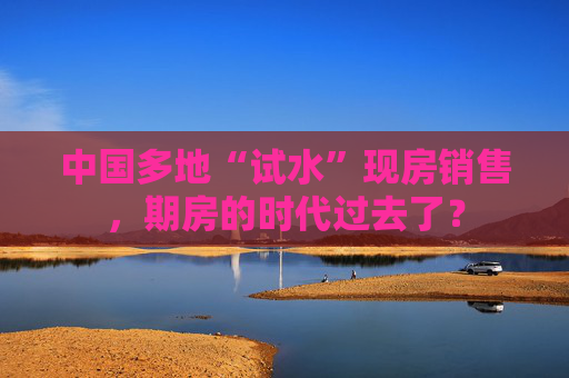 中国多地“试水”现房销售，期房的时代过去了？