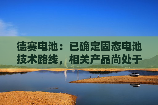 德赛电池：已确定固态电池技术路线，相关产品尚处于实验室验证阶段