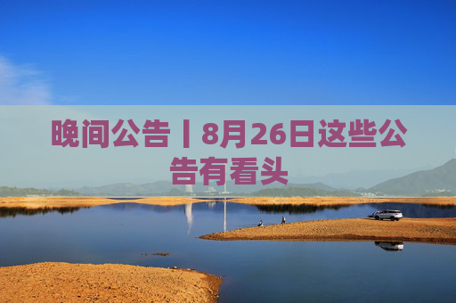 晚间公告丨8月26日这些公告有看头