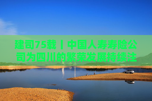 建司75载丨中国人寿寿险公司为四川的繁荣发展持续注入金融动力