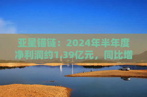 亚星锚链：2024年半年度净利润约1.39亿元，同比增加26.52%