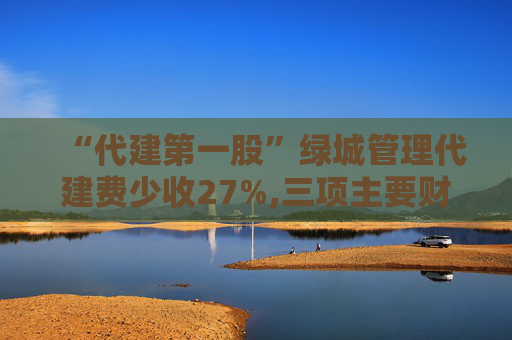 “代建第一股”绿城管理代建费少收27%,三项主要财务指标增幅降至个位数