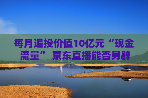 每月追投价值10亿元“现金 流量” 京东直播能否另辟蹊径杀出重围？