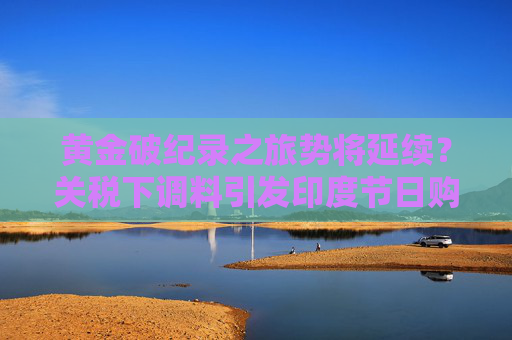 黄金破纪录之旅势将延续？关税下调料引发印度节日购金热潮