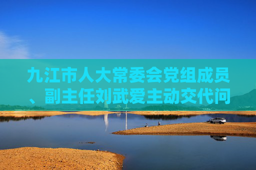 九江市人大常委会党组成员、副主任刘武爱主动交代问题，正接受审查调查