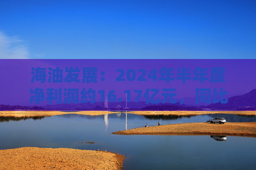 海油发展：2024年半年度净利润约16.17亿元，同比增加20.9%