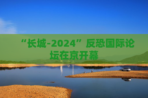 “长城-2024”反恐国际论坛在京开幕