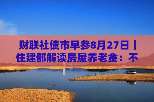 财联社债市早参8月27日｜住建部解读房屋养老金：不需要居民额外缴费，不会增加个人负担；财政部将督促地方加快专项债发行使用进度