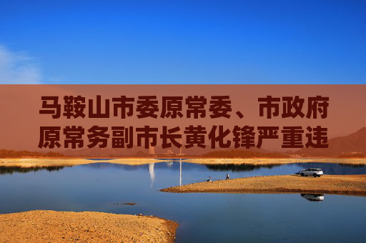 马鞍山市委原常委、市政府原常务副市长黄化锋严重违纪违法被开除党籍和公职