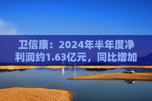 卫信康：2024年半年度净利润约1.63亿元，同比增加21.98%