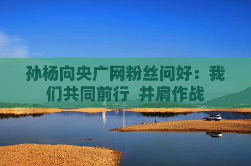 孙杨向央广网粉丝问好：我们共同前行  并肩作战