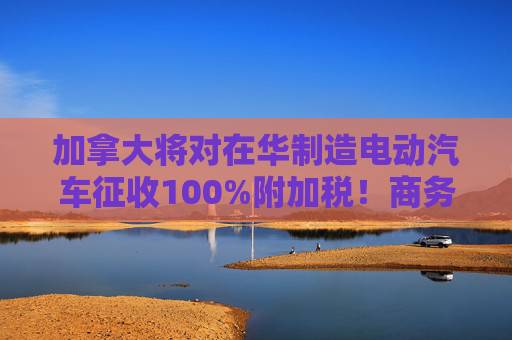 加拿大将对在华制造电动汽车征收100%附加税！商务部回应：强烈不满、坚决反对