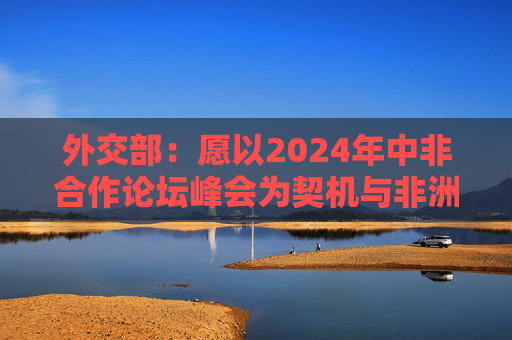 外交部：愿以2024年中非合作论坛峰会为契机与非洲携手推进减贫进程