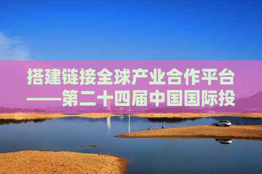 搭建链接全球产业合作平台——第二十四届中国国际投资贸易洽谈会前瞻