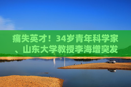 痛失英才！34岁青年科学家、山东大学教授李海增突发心梗逝世