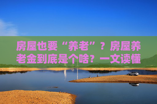 房屋也要“养老”？房屋养老金到底是个啥？一文读懂