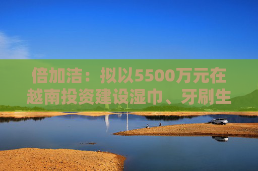 倍加洁：拟以5500万元在越南投资建设湿巾、牙刷生产基地