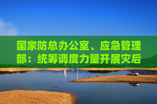 国家防总办公室、应急管理部：统筹调度力量开展灾后恢复重建