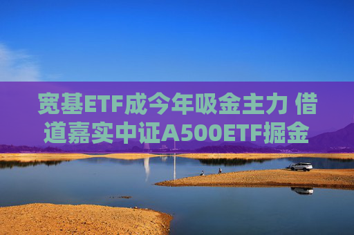 宽基ETF成今年吸金主力 借道嘉实中证A500ETF掘金新质生产力机遇