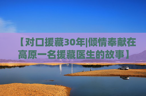 【对口援藏30年|倾情奉献在高原一名援藏医生的故事】