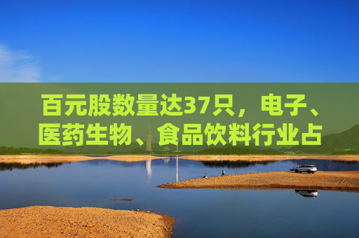 百元股数量达37只，电子、医药生物、食品饮料行业占比均超10%