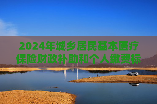 2024年城乡居民基本医疗保险财政补助和个人缴费标准分别较上年增加30元和20元