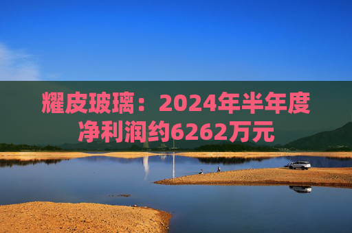 耀皮玻璃：2024年半年度净利润约6262万元