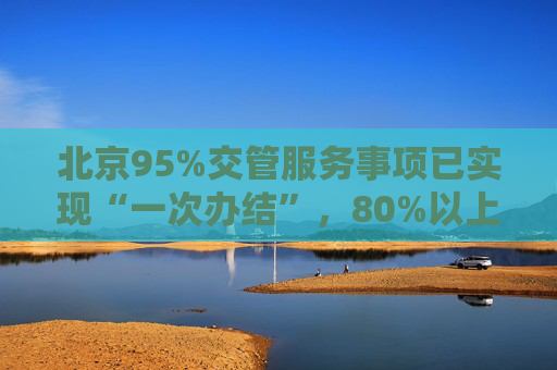 北京95%交管服务事项已实现“一次办结”，80%以上可网办