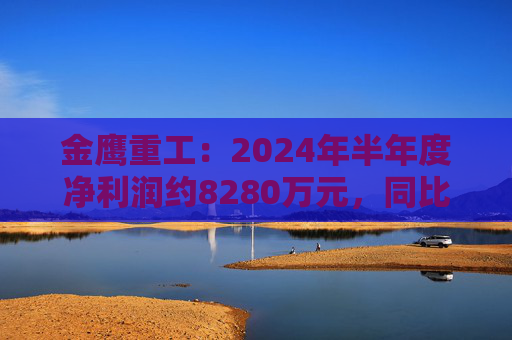 金鹰重工：2024年半年度净利润约8280万元，同比下降40.07%