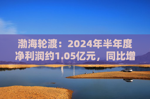 渤海轮渡：2024年半年度净利润约1.05亿元，同比增加68.03%