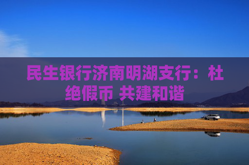 民生银行济南明湖支行：杜绝假币 共建和谐