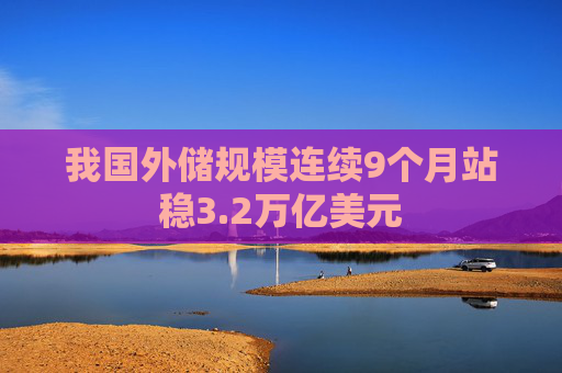 我国外储规模连续9个月站稳3.2万亿美元