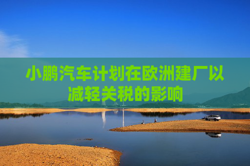 小鹏汽车计划在欧洲建厂以减轻关税的影响