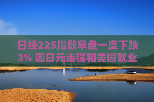 日经225指数早盘一度下跌3% 因日元走强和美国就业数据