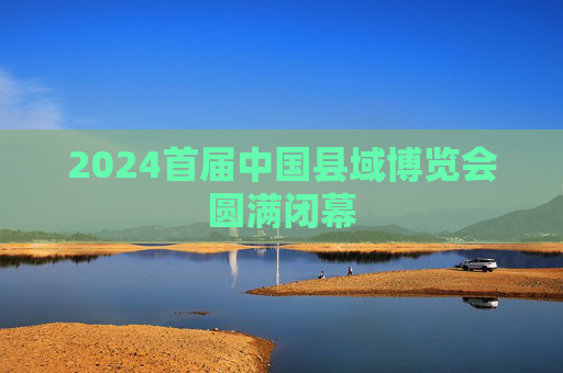 2024首届中国县域博览会圆满闭幕