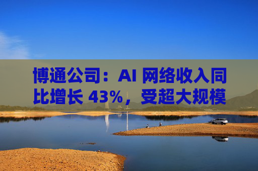 博通公司：AI 网络收入同比增长 43%，受超大规模云客户对 AI 网络产品的强劲需求推动