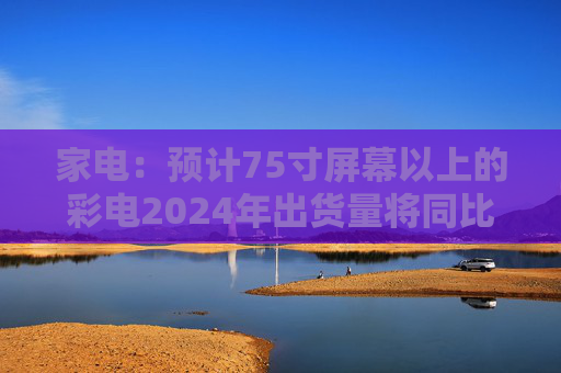 家电：预计75寸屏幕以上的彩电2024年出货量将同比增长30%