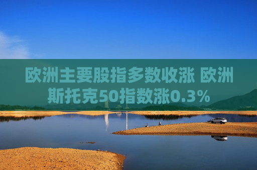 欧洲主要股指多数收涨 欧洲斯托克50指数涨0.3%