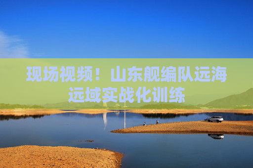 现场视频！山东舰编队远海远域实战化训练