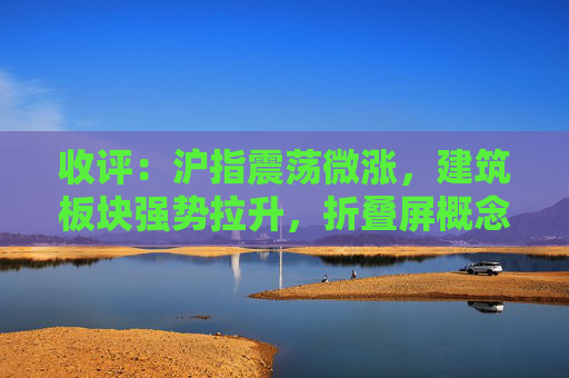 收评：沪指震荡微涨，建筑板块强势拉升，折叠屏概念活跃