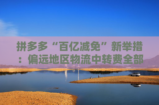 拼多多“百亿减免”新举措：偏远地区物流中转费全部由平台承担