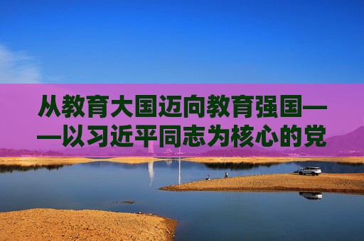 从教育大国迈向教育强国——以习近平同志为核心的党中央引领教育事业发展纪实