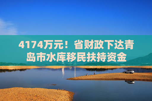 4174万元！省财政下达青岛市水库移民扶持资金