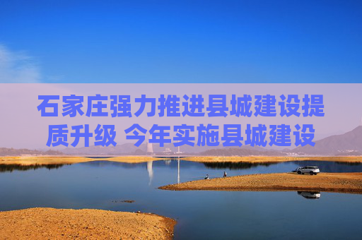 石家庄强力推进县城建设提质升级 今年实施县城建设项目399个