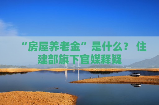 “房屋养老金”是什么？ 住建部旗下官媒释疑